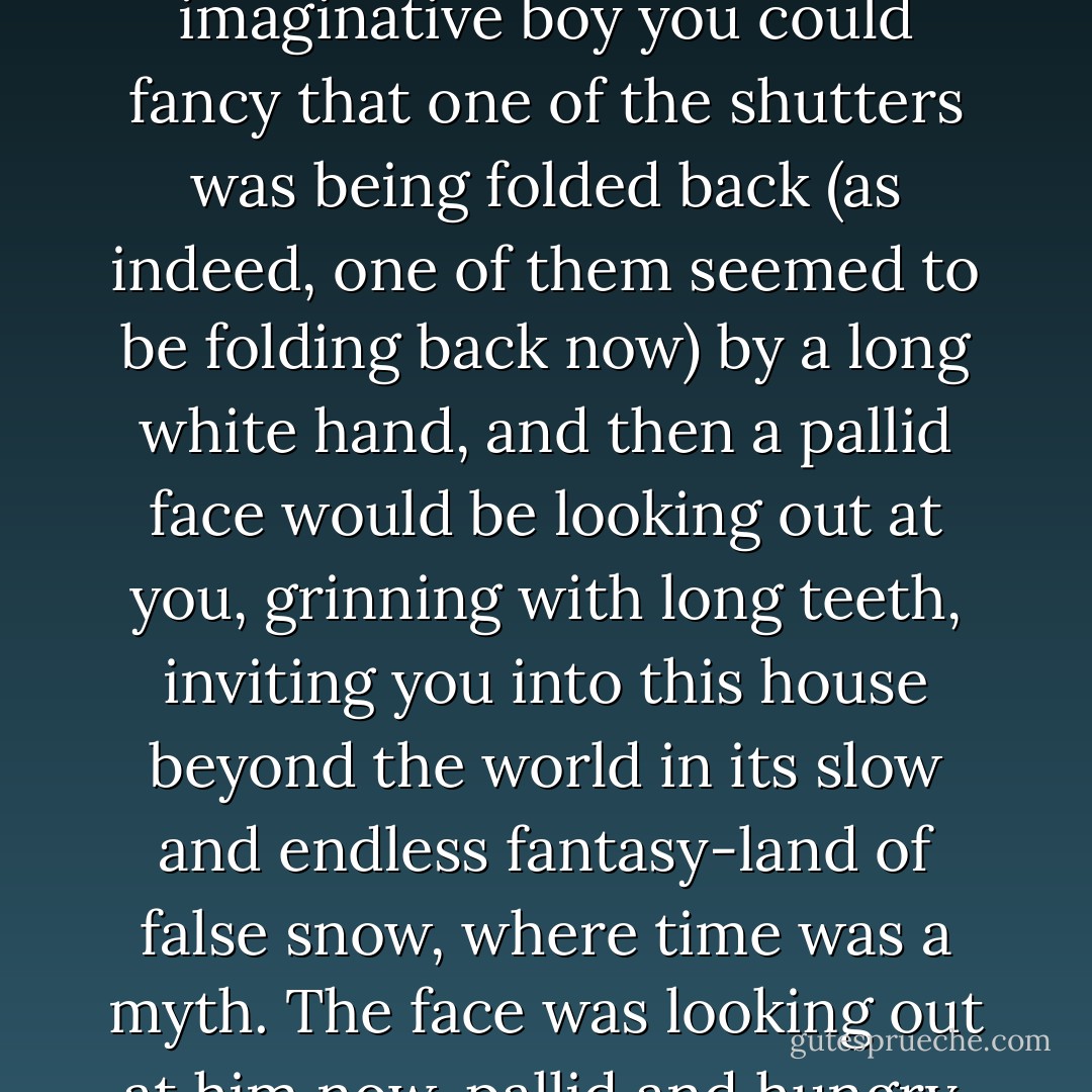 He did it now, holding it up before his eyes as he had as a boy, and it did its old, old trick. Through the floating snow you could see a little gingerbread house with a path leading up to it. The gingerbread shutters were closed, but as an imaginative boy you could fancy that one of the shutters was being folded back (as indeed, one of them seemed to be folding back now) by a long white hand, and then a pallid face would be looking out at you, grinning with long teeth, inviting you into this house beyond the world in its slow and endless fantasy-land of false snow, where time was a myth. The face was looking out at him now, pallid and hungry, a face that would never look on daylight or blue skies again. <br />It was his own face.<br />He threw the paperweight into the corner and it shattered. He left without waiting to see what might leak out of it. - Stephen King