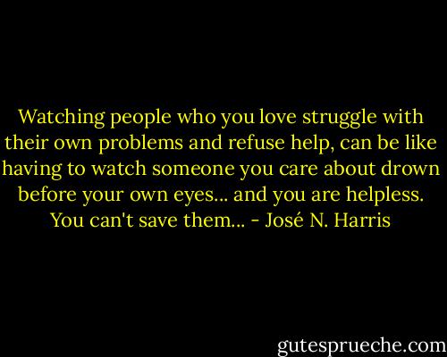Watching people who you love struggle with their own problems and refuse help, can be like having to watch someone you care about drown before your own eyes... and you are helpless. You can't save them... - José N. Harris