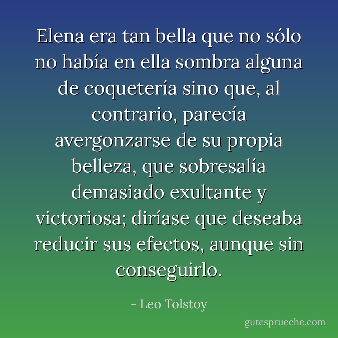 Elena era tan bella que no sólo no había en ella sombra alguna de coquetería sino que, al contrario, parecía avergonzarse de su propia belleza, que sobresalía demasiado exultante y victoriosa; diríase que deseaba reducir sus efectos, aunque sin conseguirlo. - Leo Tolstoy
