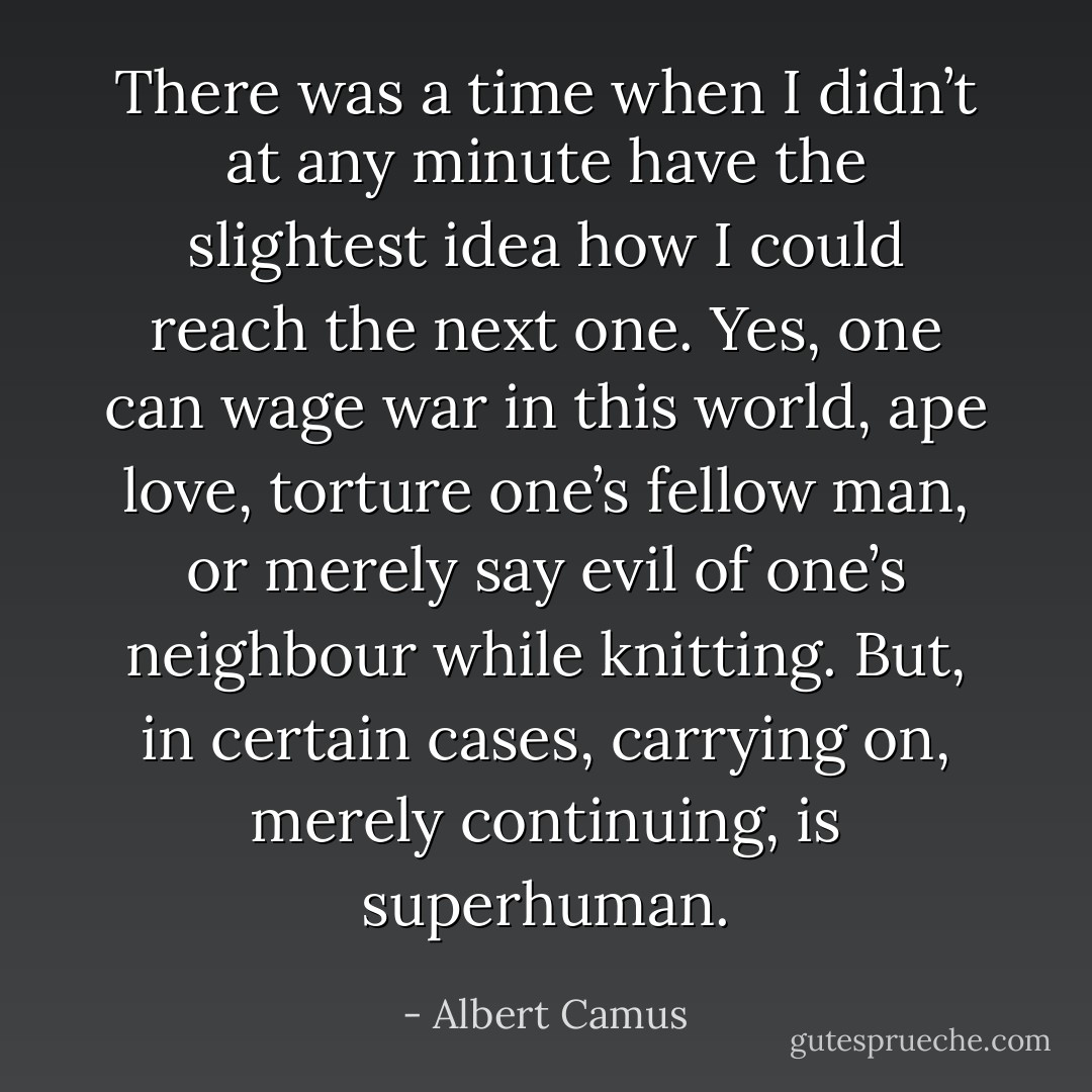 There was a time when I didn’t at any minute have the slightest idea how I could reach the next one. Yes, one can wage war in this world, ape love, torture one’s fellow man, or merely say evil of one’s neighbour while knitting. But, in certain cases, carrying on, merely continuing, is superhuman. - Albert Camus