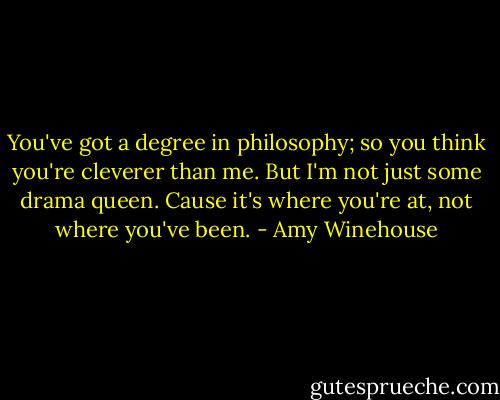 You've got a degree in philosophy; so you think you're cleverer than me. But I'm not just some drama queen. Cause it's where you're at, not where you've been. - Amy Winehouse