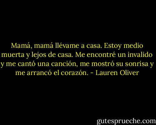 Mamá, mamá llévame a casa.<br />Estoy medio muerta y lejos de casa.<br />Me encontré un invalido y me cantó una canción,<br />me mostró su sonrisa y me arrancó el corazón. - Lauren Oliver
