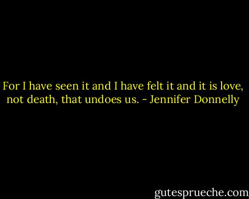 For I have seen it and I have felt it and it is love, not death, that undoes us. - Jennifer Donnelly