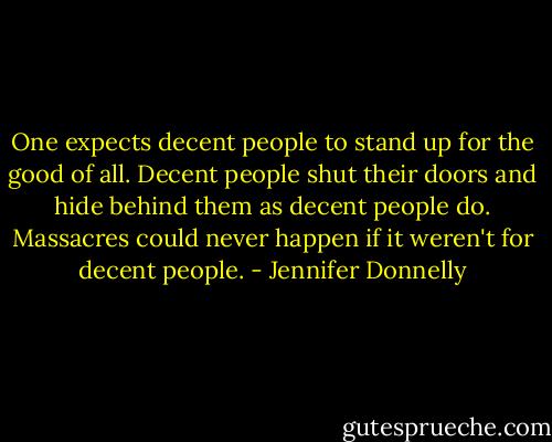 One expects decent people to stand up for the good of all. Decent people shut their doors and hide behind them as decent people do. Massacres could never happen if it weren't for decent people. - Jennifer Donnelly