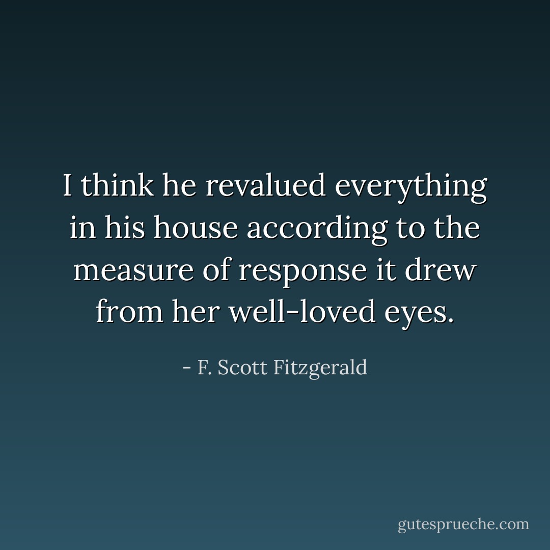 I think he revalued everything in his house according to the measure of response it drew from her well-loved eyes. - F. Scott Fitzgerald