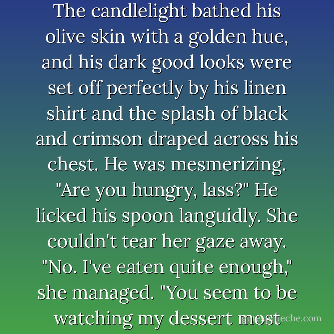 Swallowing hard, she looked at him.<br />He raised his eyes from the frothy concoction on his spoon at the precise moment she looked up, and their gazes<br />locked over the length of the polished wood table. Where would you drip whipped cream on him, Lisa? The answer<br />came with frightening swiftness and conviction: Everywhere. She wanted to explore his body, the hard ripples, the smooth skin. The candlelight bathed his olive skin with a golden hue, and his dark good looks were set off perfectly by his linen shirt and the splash of black and crimson draped across his chest. He was mesmerizing.<br />"Are you hungry, lass?" He licked his spoon languidly. She couldn't tear her gaze away. "No. I've eaten quite<br />enough," she managed.<br />"You seem to be watching my dessert most intently. Are you certain there isn't something else you wish to sate your appetite?"<br />Besides you to remove your clothing, lie on the table, and let me finger paint you with whipped cream, you mean?<br />"Nope," she said casually. "Not a thing." She watched him for a moment; he still had a great deal of dessert left. How was she going to get through this? - Karen Marie Moning