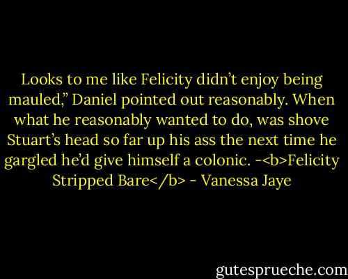 Looks to me like Felicity didn’t enjoy being mauled,” Daniel pointed out reasonably. When what he reasonably wanted to do, was shove Stuart’s head so far up his ass the next time he gargled he’d give himself a colonic. -<b>Felicity Stripped Bare</b> - Vanessa Jaye