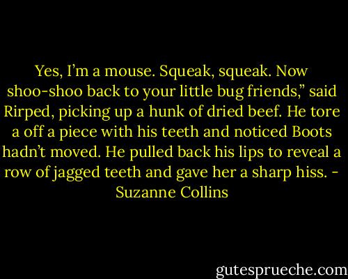 Yes, I’m a mouse. Squeak, squeak. Now shoo-shoo back to your little bug friends,” said Rirped, picking up a hunk of dried beef. He tore a off a piece with his teeth and noticed Boots hadn’t moved. He pulled back his lips to reveal a row of jagged teeth and gave her a sharp hiss. - Suzanne Collins