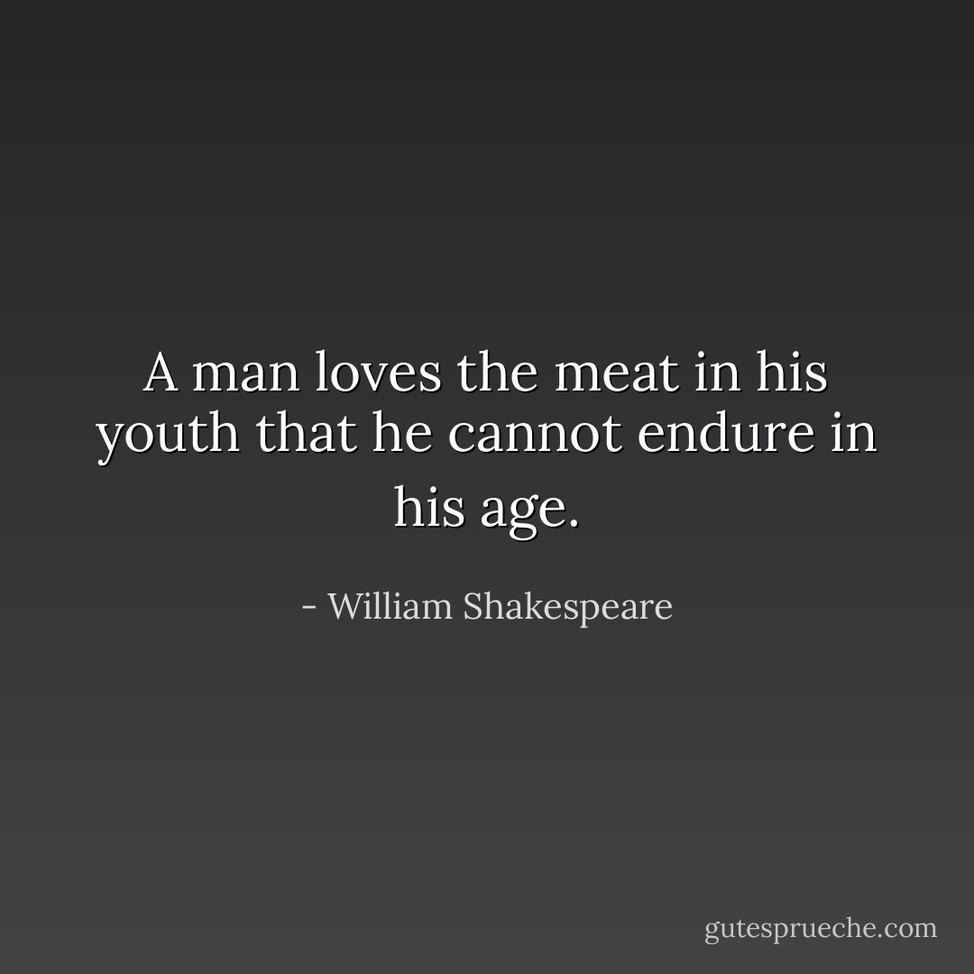 A man loves the meat in his youth that he cannot endure in his age. - William Shakespeare