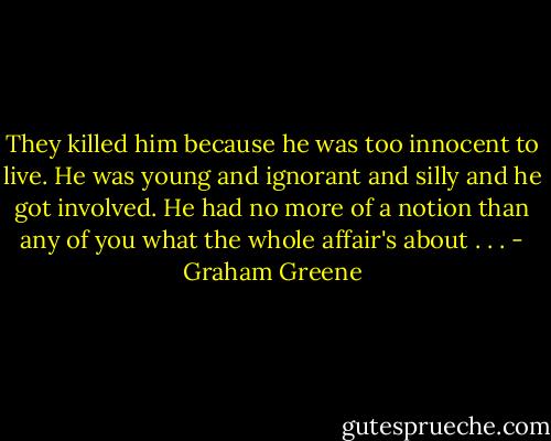 They killed him because he was too innocent to live. He was young and ignorant and silly and he got involved. He had no more of a notion than any of you what the whole affair's about . . . - Graham Greene