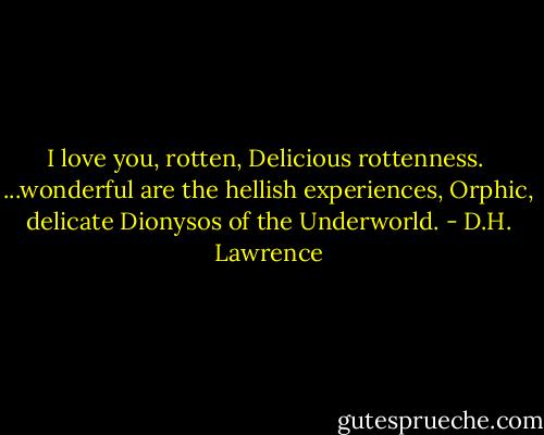 I love you, rotten,<br />Delicious rottenness.<br /><br />...wonderful are the hellish experiences,<br />Orphic, delicate<br />Dionysos of the Underworld. - D.H. Lawrence