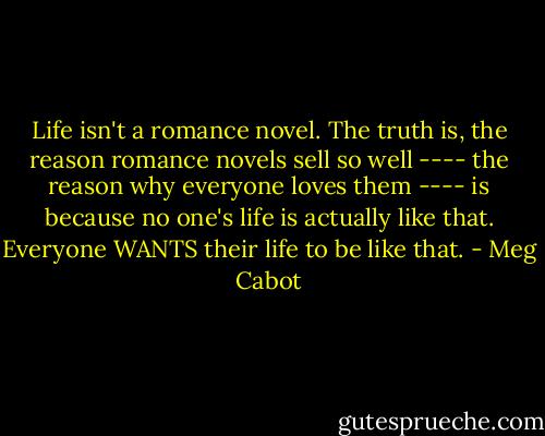 Life isn't a romance novel. The truth is, the reason romance novels sell so well ---- the reason why everyone loves them ---- is because no one's life is actually like that. Everyone WANTS their life to be like that. - Meg Cabot