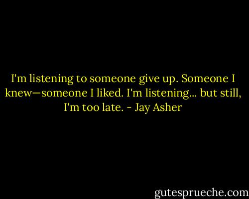 I'm listening to someone give up. Someone I knew—someone I liked. I'm listening... but still, I'm too late. - Jay Asher