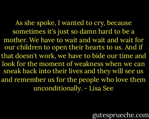 As she spoke, I wanted to cry, because sometimes it's just so damn hard to be a mother. We have to wait and wait and wait for our children to open their hearts to us. And if that doesn't work, we have to bide our time and look for the moment of weakness when we can sneak back into their lives and they will see us and remember us for the people who love them unconditionally. - Lisa See