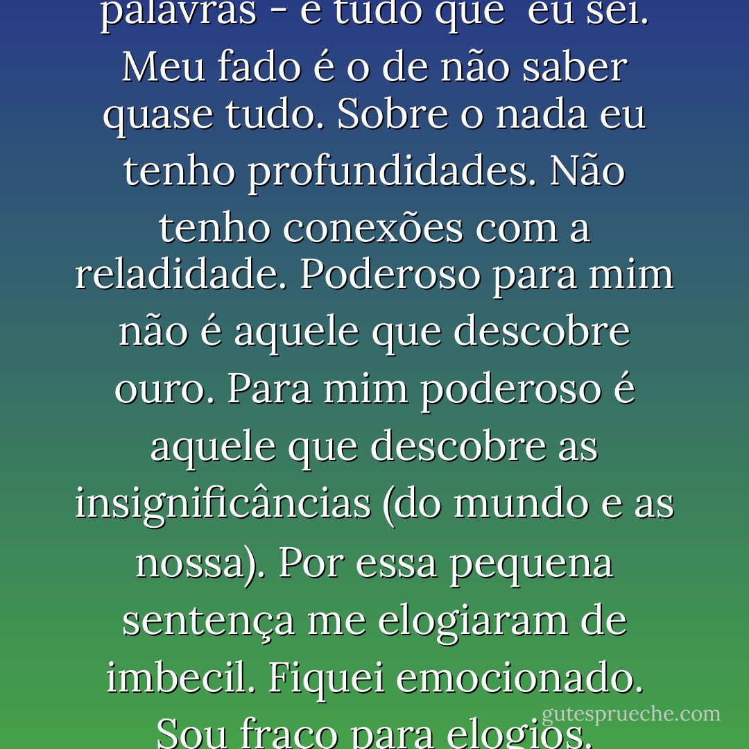 A poesia está guadarda nas palavras - é tudo que <br />eu sei.<br />Meu fado é o de não saber quase tudo.<br />Sobre o nada eu tenho profundidades.<br />Não tenho conexões com a reladidade.<br />Poderoso para mim não é aquele que descobre ouro.<br />Para mim poderoso é aquele que descobre as<br />insignificâncias (do mundo e as nossa).<br />Por essa pequena sentença me elogiaram de imbecil.<br />Fiquei emocionado.<br />Sou fraco para elogios. - Manoel de Barros