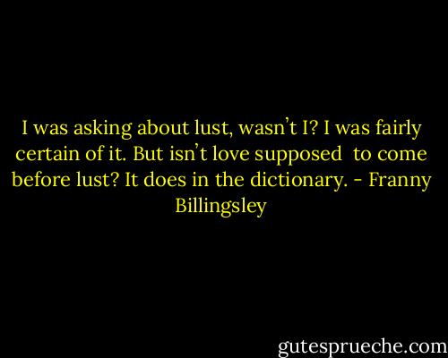 I was asking about lust, wasnʼt I? I was fairly certain of it. But isnʼt love supposed <br />to come before lust? It does in the dictionary. - Franny Billingsley