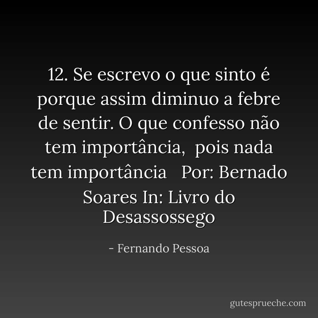 12.<br />Se escrevo o que sinto é porque assim diminuo a febre de sentir. O que confesso não tem importância, <br />pois nada tem importância<br /><br /><br />Por: Bernado Soares<br />In: Livro do Desassossego - Fernando Pessoa