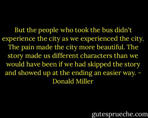 But the people who took the bus didn't experience the city as we experienced the city. The pain made the city more beautiful. The story made us different characters than we would have been if we had skipped the story and showed up at the ending an easier way. - Donald Miller