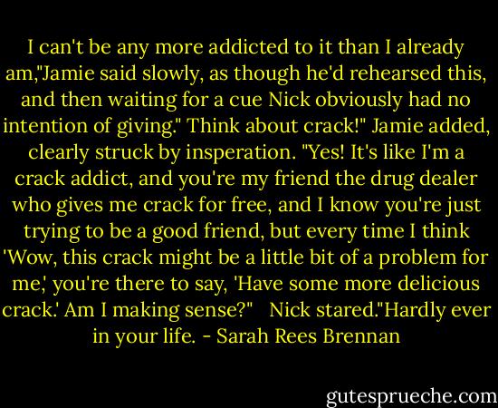 I can't be any more addicted to it than I already am,"Jamie said slowly, as though he'd rehearsed this, and then waiting for a cue Nick obviously had no intention of giving." Think about crack!" Jamie added, clearly struck by insperation. "Yes! It's like I'm a crack addict, and you're my friend the drug dealer who gives me crack for free, and I know you're just trying to be a good friend, but every time I think 'Wow, this crack might be a little bit of a problem for me,' you're there to say, 'Have some more delicious crack.' Am I making sense?" <br /> Nick stared."Hardly ever in your life. - Sarah Rees Brennan