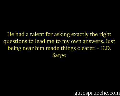 He had a talent for asking exactly the right questions to lead me to my own answers. Just being near him made things clearer. - K.D. Sarge