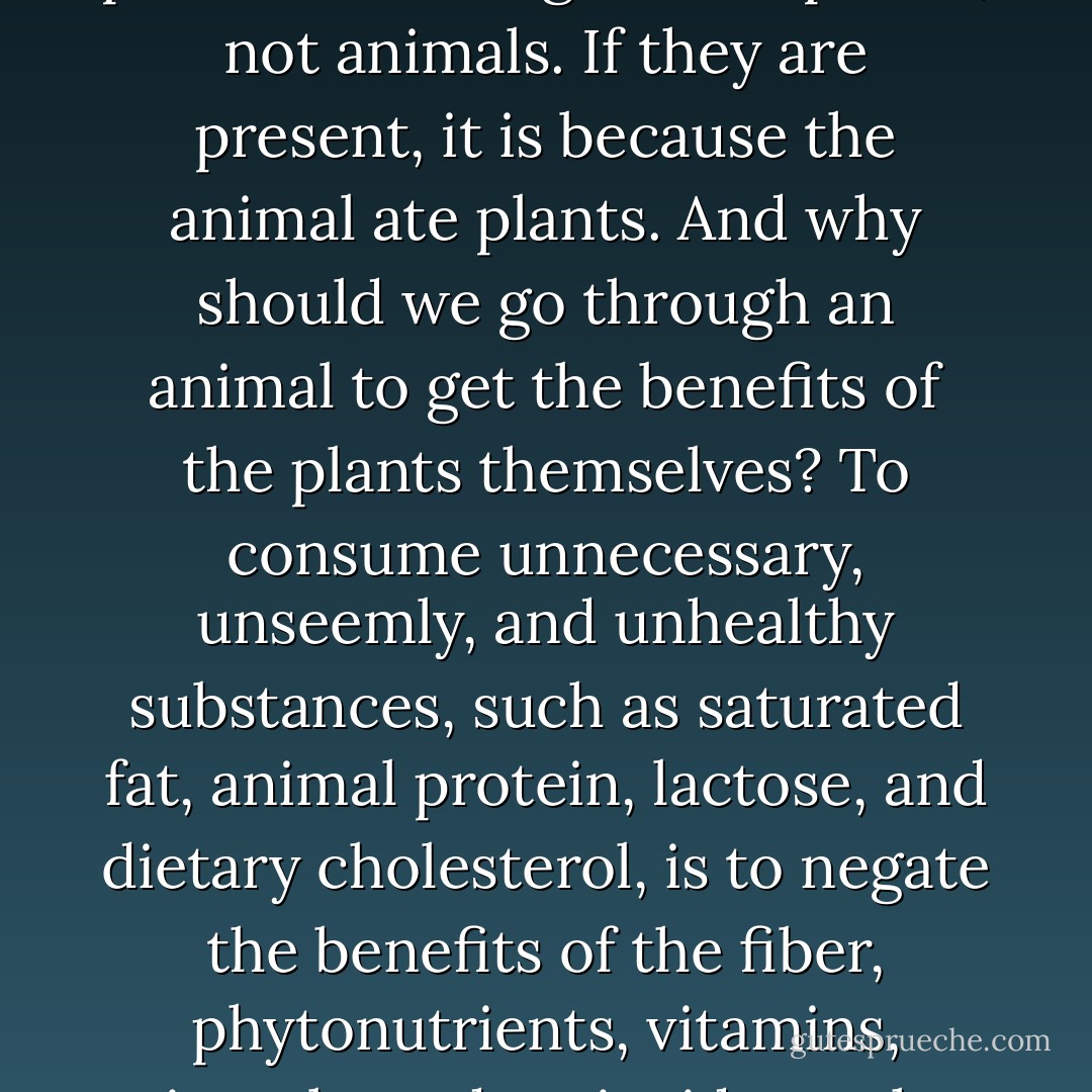 The phytochemicals, antioxidants, and fiber- all of the healthful components of plant foods- originate in plants, not animals. If they are present, it is because the animal ate plants. And why should we go through an animal to get the benefits of the plants themselves? To consume unnecessary, unseemly, and unhealthy substances, such as saturated fat, animal protein, lactose, and dietary cholesterol, is to negate the benefits of the fiber, phytonutrients, vitamins, minerals, and antioxidants that are prevalent and inherent in plants. - Colleen Patrick-Goudreau