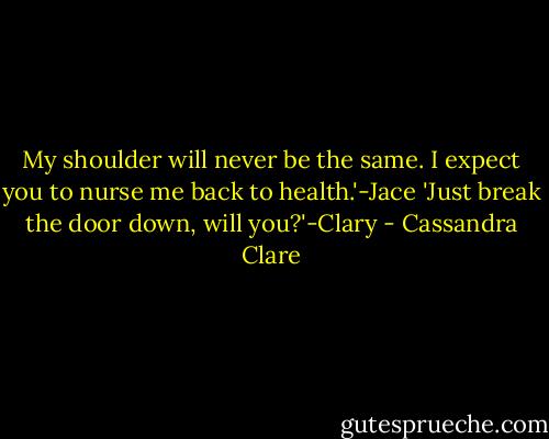 My shoulder will never be the same. I expect you to nurse me back to health.'-Jace<br />'Just break the door down, will you?'-Clary - Cassandra Clare