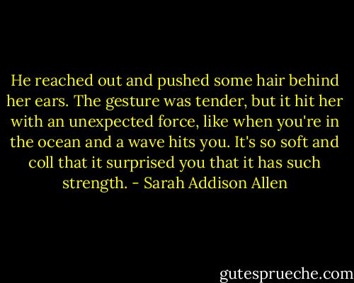 He reached out and pushed some hair behind her ears. The gesture was tender, but it hit her with an unexpected force, like when you're in the ocean and a wave hits you. It's so soft and coll that it surprised you that it has such strength. - Sarah Addison Allen