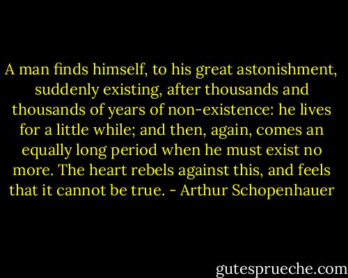 A man finds himself, to his great astonishment, suddenly existing, after thousands and thousands of years of non-existence: he lives for a little while; and then, again, comes an equally long period when he must exist no more. The heart rebels against this, and feels that it cannot be true. - Arthur Schopenhauer