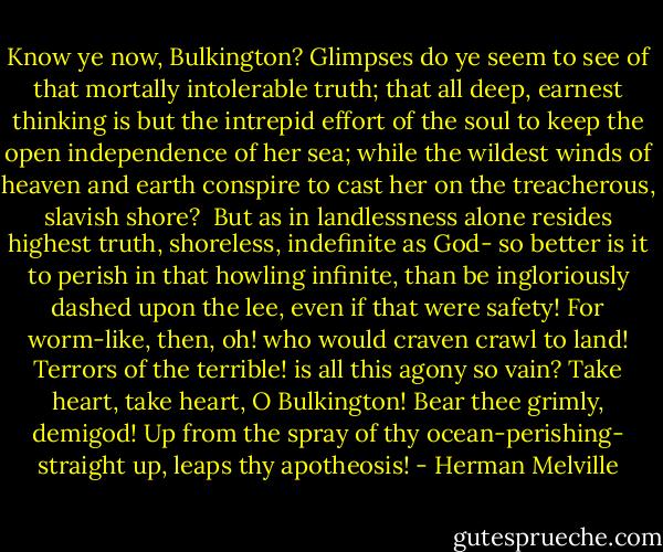 Know ye now, Bulkington? Glimpses do ye seem to see of that mortally intolerable truth; that all deep, earnest thinking is but the intrepid effort of the soul to keep the open independence of her sea; while the wildest winds of heaven and earth conspire to cast her on the treacherous, slavish shore?<br /><br />But as in landlessness alone resides highest truth, shoreless, indefinite as God- so better is it to perish in that howling infinite, than be ingloriously dashed upon the lee, even if that were safety! For worm-like, then, oh! who would craven crawl to land! Terrors of the terrible! is all this agony so vain? Take heart, take heart, O Bulkington! Bear thee grimly, demigod! Up from the spray of thy ocean-perishing- straight up, leaps thy apotheosis! - Herman Melville