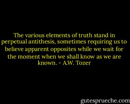 The various elements of truth stand in perpetual antithesis, sometimes requiring us to believe apparent opposites while we wait for the moment when we shall know as we are known. - A.W. Tozer