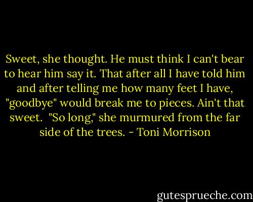 Sweet, she thought. He must think I can't bear to hear him say it. That after all I have told him and after telling me how many feet I have, "goodbye" would break me to pieces. Ain't that sweet.<br /><br />"So long," she murmured from the far side of the trees. - Toni Morrison