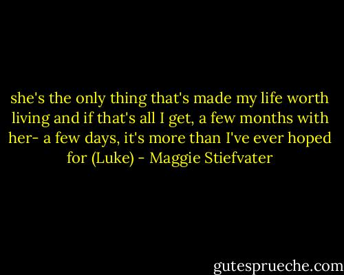 she's the only thing that's made my life worth living and if that's all I get, a few months with her- a few days, it's more than I've ever hoped for<br />(Luke) - Maggie Stiefvater