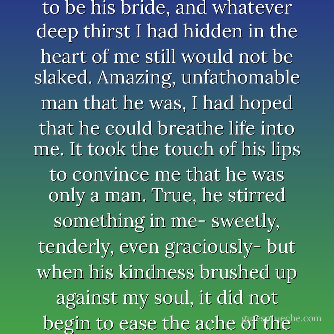 He could have swept me into his arms, kissed my mouth in a fit of passion, and begged me to be his bride, and whatever deep thirst I had hidden in the heart of me still would not be slaked. Amazing, unfathomable man that he was, I had hoped that he could breathe life into me. It took the touch of his lips to convince me that he was only a man.<br />True, he stirred something in me- sweetly, tenderly, even graciously- but when his kindness brushed up against my soul, it did not begin to ease the ache of the seemingly bottomless fissure that still gaped. - Nicole Baart