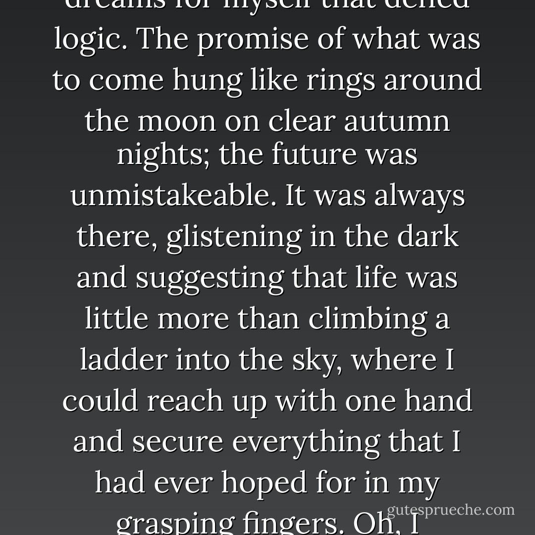 I wanted so much when I was young. I was an endless abyss of want, of need of desperate dreams for myself that defied logic. The promise of what was to come hung like rings around the moon on clear autumn nights; the future was unmistakeable. It was always there, glistening in the dark and suggesting that life was little more than climbing a ladder into the sky, where I could reach up with one hand and secure everything that I had ever hoped for in my grasping fingers.<br />Oh, I dreamed.<br />And they are not easy to give up, these dreams. - Nicole Baart