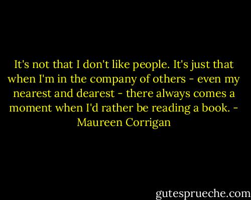 It's not that I don't like people. It's just that when I'm in the company of others - even my nearest and dearest - there always comes a moment when I'd rather be reading a book. - Maureen Corrigan