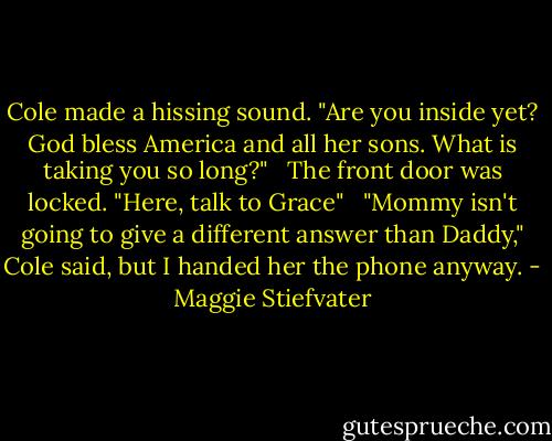 Cole made a hissing sound. "Are you inside yet? God bless America and all her sons. What is taking you so long?" <br /><br />The front door was locked. "Here, talk to Grace" <br /><br />"Mommy isn't going to give a different answer than Daddy," Cole said, but I handed her the phone anyway. - Maggie Stiefvater