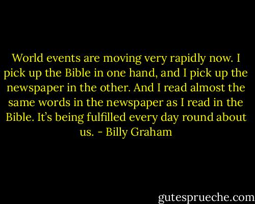 World events are moving very rapidly now. I pick up the Bible in one hand, and I pick up the newspaper in the other. And I read almost the same words in the newspaper as I read in the Bible. It’s being fulfilled every day round about us. - Billy Graham