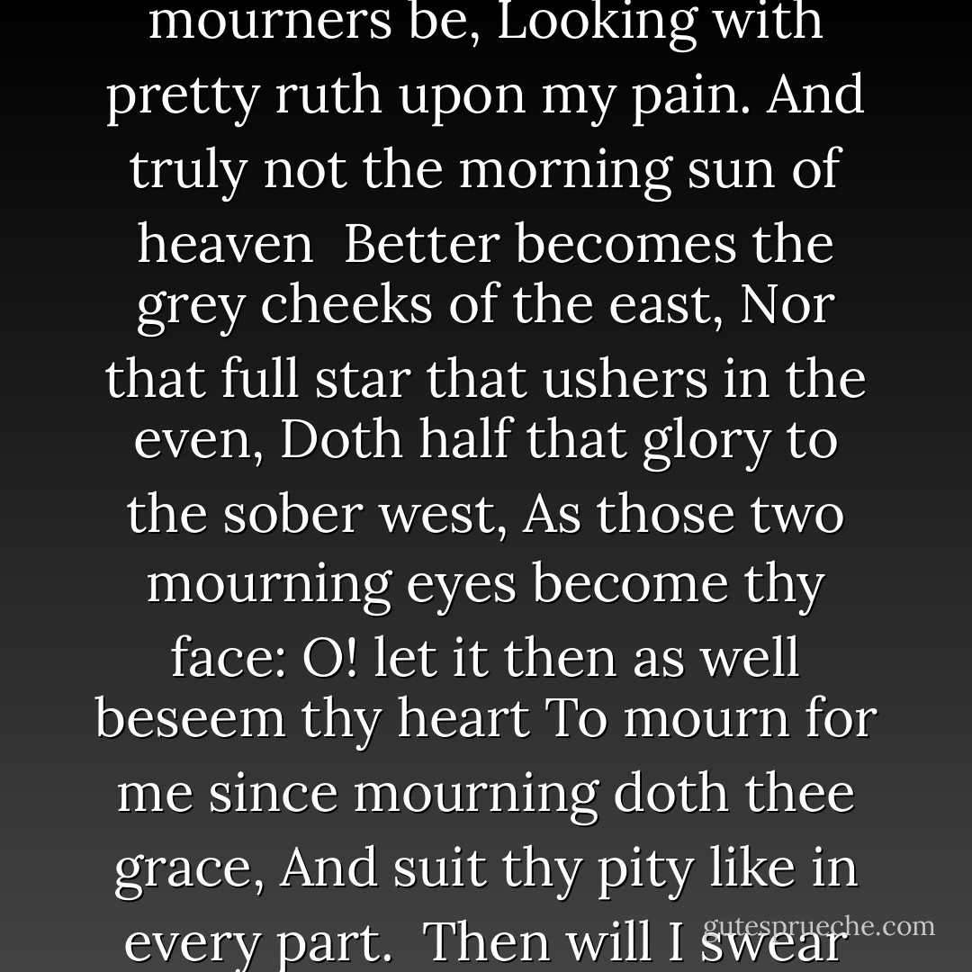 Thine eyes I love, and they, as pitying me,<br />Knowing thy heart torment me with disdain,<br />Have put on black and loving mourners be,<br />Looking with pretty ruth upon my pain.<br />And truly not the morning sun of heaven <br />Better becomes the grey cheeks of the east,<br />Nor that full star that ushers in the even,<br />Doth half that glory to the sober west,<br />As those two mourning eyes become thy face:<br />O! let it then as well beseem thy heart<br />To mourn for me since mourning doth thee grace,<br />And suit thy pity like in every part.<br /> Then will I swear beauty herself is black,<br /> And all they foul that thy complexion lack - William Shakespeare