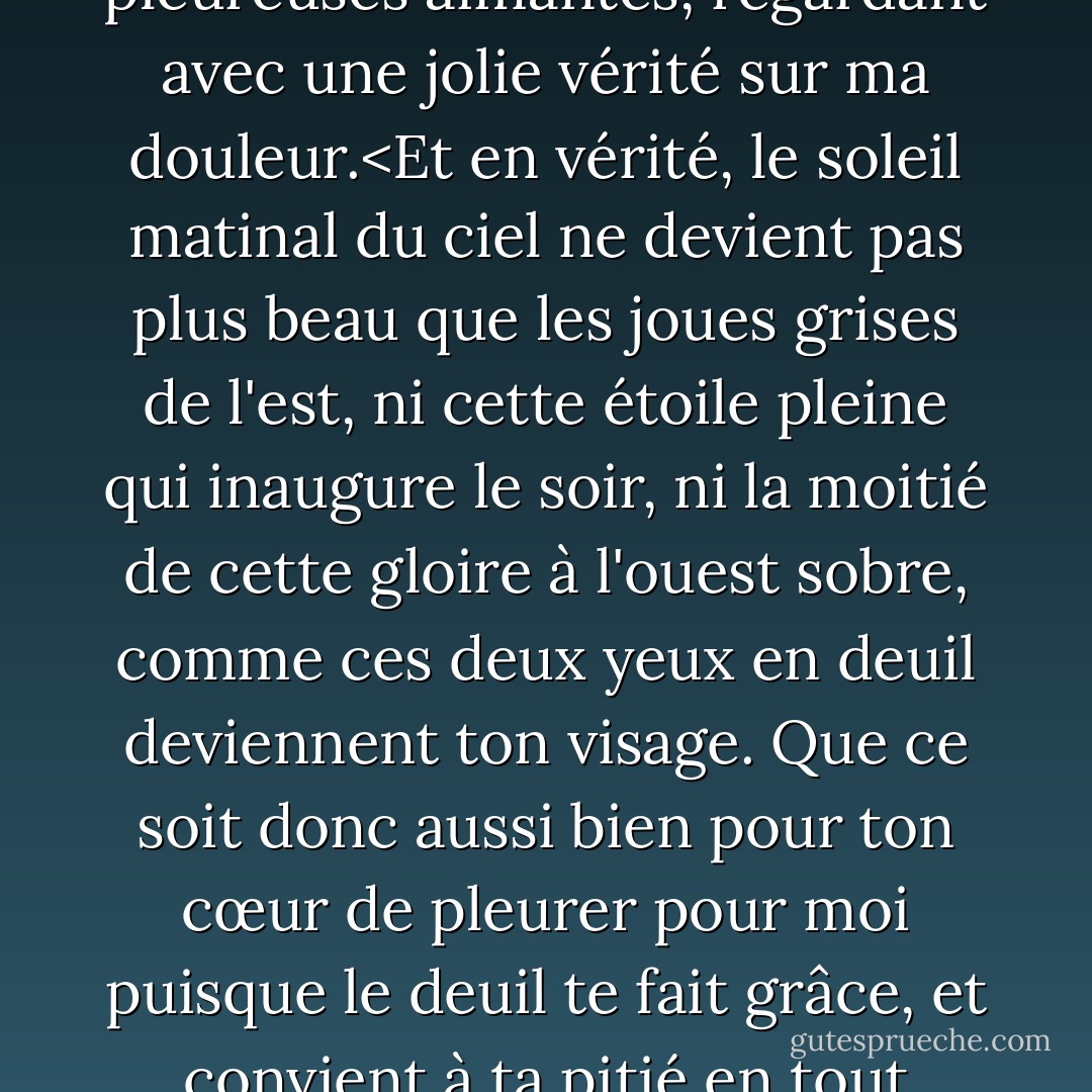 Tes yeux, je les aime, et eux, comme s'ils avaient pitié de moi,<br />sachant que ton cœur me tourmente avec dédain,<br />ont mis du noir et sont des pleureuses aimantes,<br />regardant avec une jolie vérité sur ma douleur.<Et en vérité, le soleil matinal du ciel ne devient pas plus beau que les joues grises de l'est, ni cette étoile pleine qui inaugure le soir, ni la moitié de cette gloire à l'ouest sobre, comme ces deux yeux en deuil deviennent ton visage. Que ce soit donc aussi bien pour ton cœur<br />de pleurer pour moi puisque le deuil te fait grâce,<br />et convient à ta pitié en tout point.<br />Alors je jurerai que la beauté elle-même est noire,<br />et tous ceux qui manquent à ton teint... - William Shakespeare