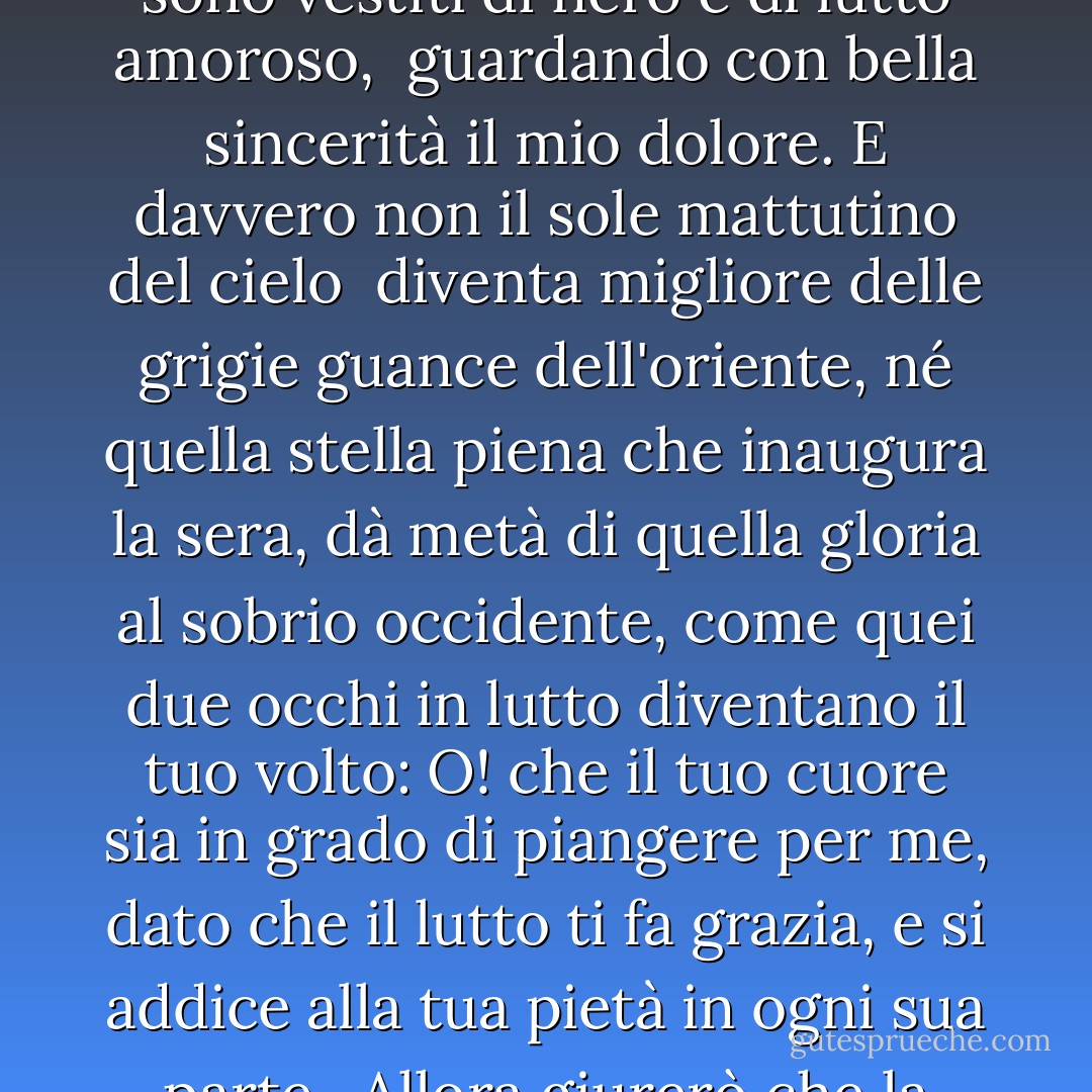 I tuoi occhi mi amano, e loro, come se avessero pietà di me,<br /> sapendo che il tuo cuore mi tormenta con disprezzo,<br /> si sono vestiti di nero e di lutto amoroso,<br /> guardando con bella sincerità il mio dolore.<br />E davvero non il sole mattutino del cielo <br />diventa migliore delle grigie guance dell'oriente,<br />né quella stella piena che inaugura la sera,<br />dà metà di quella gloria al sobrio occidente,<br />come quei due occhi in lutto diventano il tuo volto:<br />O! che il tuo cuore sia in grado di piangere per me, dato che il lutto ti fa grazia,<br />e si addice alla tua pietà in ogni sua parte.<br /> Allora giurerò che la bellezza stessa è nera,<br />e tutti i falli che mancano alla tua carnagione - William Shakespeare