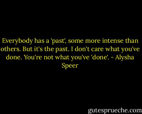 Everybody has a 'past', some more intense than others. But it's the past. I don't care what you've done. You're not what you've 'done'. - Alysha Speer