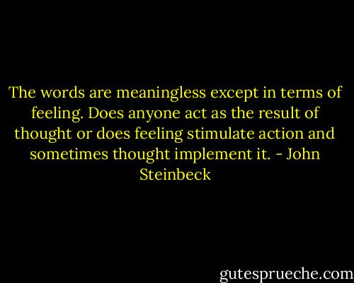 The words are meaningless except in terms of feeling. Does anyone act as the result of thought or does feeling stimulate action and sometimes thought implement it. - John Steinbeck