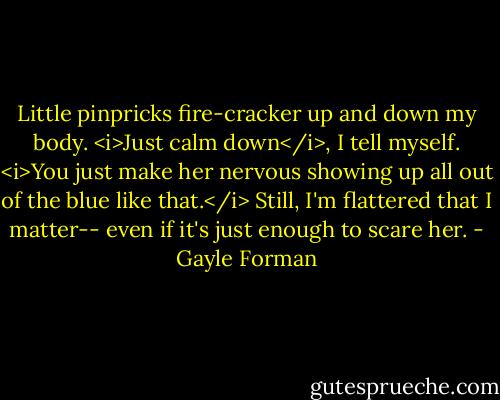 Little pinpricks fire-cracker up and down my body. <i>Just calm down</i>, I tell myself. <i>You just make her nervous showing up all out of the blue like that.</i> Still, I'm flattered that I matter-- even if it's just enough to scare her. - Gayle Forman