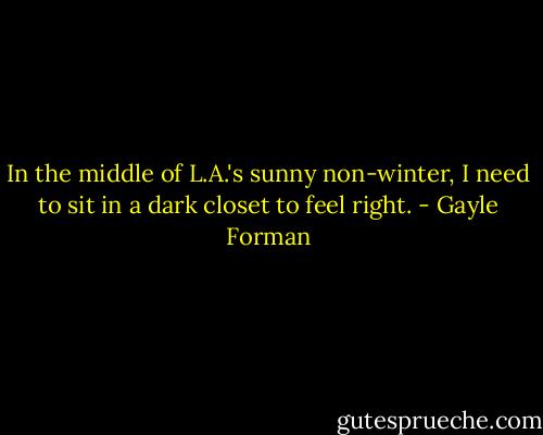 In the middle of L.A.'s sunny non-winter, I need to sit in a dark closet to feel right. - Gayle Forman