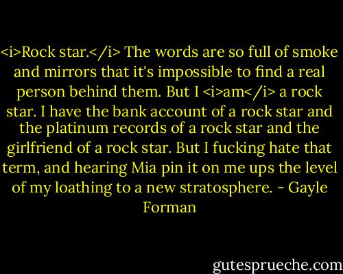 <i>Rock star.</i> The words are so full of smoke and mirrors that it's impossible to find a real person behind them. But I <i>am</i> a rock star. I have the bank account of a rock star and the platinum records of a rock star and the girlfriend of a rock star. But I fucking hate that term, and hearing Mia pin it on me ups the level of my loathing to a new stratosphere. - Gayle Forman