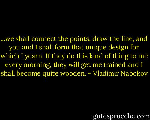 ...we shall connect the points, draw the line, and you and I shall form that unique design for which I yearn. If they do this kind of thing to me every morning, they will get me trained and I shall become quite wooden. - Vladimir Nabokov
