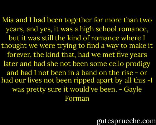 Mia and I had been together for more than two years, and yes, it was a high school romance, but it was still the kind of romance where I thought we were trying to find a way to make it forever, the kind that, had we met five years later and had she not been some cello prodigy and had I not been in a band on the rise - or had our lives not been ripped apart by all this -I was pretty sure it would've been. - Gayle Forman