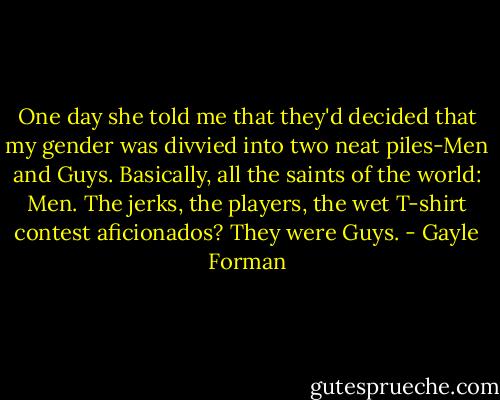 One day she told me that they'd decided that my gender was divvied into two neat piles-Men and Guys. Basically, all the saints of the world: Men. The jerks, the players, the wet T-shirt contest aficionados? They were Guys. - Gayle Forman