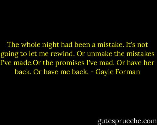 The whole night had been a mistake. It's not going to let me rewind. Or unmake the mistakes I've made.Or the promises I've mad. Or have her back. Or have me back. - Gayle Forman