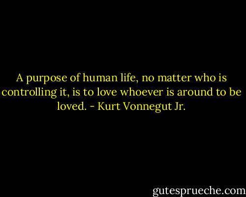 A purpose of human life, no matter who is controlling it, is to love whoever is around to be loved. - Kurt Vonnegut Jr.